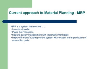 Current approach to Material Planning - MRP
MRP is a system that controls …..
• Inventory Levels
• Plans the Production
• helps to supply management with important information
• helps with manufacturing control system with respect to the production of
assembled parts.
 