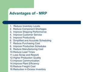 1. Reduce Inventory Levels
2. Reduce Component Shortages
3. Improve Shipping Performance
4. Improve Customer Service
5. Improve Productivity
6. Simplified and Accurate Scheduling
7. Reduce Purchasing Cost
8. Improve Production Schedules
9. Reduce Manufacturing Cost
10.Reduce Lead Times
11.Less Scrap and Rework
12.Higher Production Quality
13.Improve Communication
14.Improve Plant Efficiency
15.Reduce Freight Cost
16.Reduction in Excess Inventory
Advantages of - MRP
 