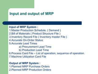 Input of MRP System :
1.Master Production Schedule. ( Demand )
2.Bill of Materials ( Product Structure File )
3.Inventory Record File ( Inventory master File )
4.Accurate On-Order Status
5.Accurate Lead Times
a) Procurement Lead Time
b) Production Lead Time
6.Process Card File – List of operation, sequence of operation.
7.Machine Utilization Card File
Output of MRP System :
1.Planned MRP Purchase Orders
2.Planned MRP Production Orders
Input and output of MRP
 