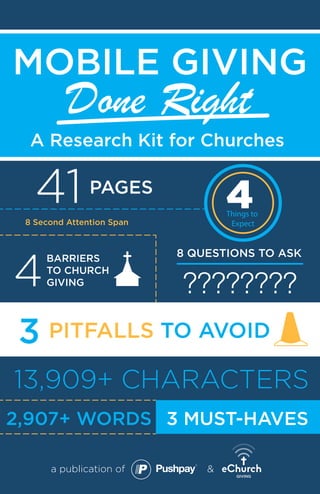 41 PAGES
8 Second Attention Span
A Research Kit for Churches
a publication of &
MOBILE GIVING
4
BARRIERS
TO CHURCH
GIVING
PITFALLS TO AVOID3
8 QUESTIONS TO ASK
4Things to
Expect
13,909+ CHARACTERS
2,907+ WORDS
????????
Done Right
3 MUST-HAVES
 