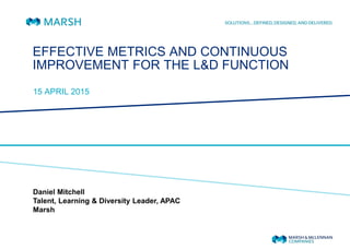 EFFECTIVE METRICS AND CONTINUOUS
IMPROVEMENT FOR THE L&D FUNCTION
15 APRIL 2015
Daniel Mitchell
Talent, Learning & Diversity Leader, APAC
Marsh
 