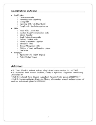 2
Qualifications and Skills
 Qualification
o Create team works
o Harvesting seeds organically
o Manage HR
o Operating fields with High Quality
o Comply with Standards requirements
 Skills
o Team Work/ Leader skills
o Excellent Social Communication skills
o Internet Searcher
o Small Projects Creator skills
o Solving Problems skills
o Festival & Seminars Organizer
o Informatics skills
o Project Management skills
o Division of Lands and Irrigation systems
o Land scape
 Languages
o Speak and write English language
o Arabic Mother Tongue
References
• Dr. Yasser Abdullah, assistant professor of agricultural research station 201114853467
• Dr. Mohammed Saleh, Assistant Professor, Faculty of Agriculture - Department of Gardening,
201090921109
• Prof. Dr. Mohamed Rabie, Director, Agricultural Research Center Qasasin 201224982537
• Prof. Dr. Morteza satisfaction Khater, the Ministry of Agriculture research and development of
medicinal and aromatic plants 201122516051
 
