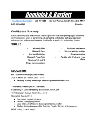 Dominick A. Bartlett
trabant2stroke@gmail.com 330-861-4353 652 Mull Avenue Apt. 2D, Akron OH, 44313
DOB: 08/08/1998 LinkedIn
Qualification Summary:
Great with computers and software. Have experience with foreign languages and online
communications. Went to performing arts schooling and studied college preparation
with advanced, college-level courses. Looking for a position for automotive design.
SKILLS:
• Microsoft Word
• Microsoft Excel
• Microsoft Publisher
• Microsoft PowerPoint
• Windows 7, 8 and 10
• Skype communications
• Designed sports cars
• Wix.com website builder
• Computer coding
• Familiar with iPads and virus
killers
EDUCATION:
ITT Technical Institute (06/2016-current)
3428 W. Market St. Fairlawn, Ohio 44333
 Studying drafting and design, expected graduation date 03/2018.
The Steel Academy (08/2012-06/2016)
Subsidiary of United Disability Services in Akron, OH.
1570 Creighton Avenue, Akron OH, 44310
Graduated June 2, 2016
 Graduated, received diploma.
 Studied college preparation
 Used Microsoft Office 365 to design school newsletter
 Studied foreign languages like Spanish, French, German and Japanese.
(Work history on next page)
 