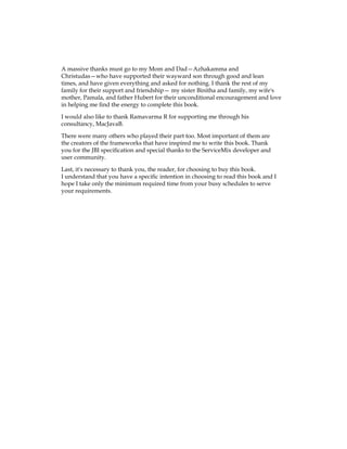 A massive thanks must go to my Mom and Dad—Azhakamma and
Christudas—who have supported their wayward son through good and lean
times, and have given everything and asked for nothing. I thank the rest of my
family for their support and friendship— my sister Binitha and family, my wife's
mother, Pamala, and father Hubert for their unconditional encouragement and love
in helping me find the energy to complete this book.
I would also like to thank Ramavarma R for supporting me through his
consultancy, MacJavaB.
There were many others who played their part too. Most important of them are
the creators of the frameworks that have inspired me to write this book. Thank
you for the JBI specification and special thanks to the ServiceMix developer and
user community.
Last, it's necessary to thank you, the reader, for choosing to buy this book.
I understand that you have a specific intention in choosing to read this book and I
hope I take only the minimum required time from your busy schedules to serve
your requirements.
 