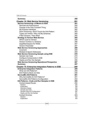 Table of Contents
[ viii ]
Summary 260
Chapter 14: Web Service Versioning 261
Service Versioning—A Means to SOA 261
Services are Autonomous 262
Change is the Only Constant Thing 262
All Purpose Interfaces 262
SOA Versioning—Don't Touch the Anti-Pattern 263
Types can Inherit—Why not My Schemas 265
If Not Versions, Then What 265
Strategy to Version Web Service 265
Which Level to Version 266
Version Control in a Schema 266
targetNamespace for WSDL 267
Version Parameter 267
Web Service Versioning Approaches 268
Covenant 268
Multiple Endpoint Addresses 269
Web Service Versioning Sample using ESB 270
Sample Use Case 270
Configure Components in ESB 274
Deploy and Run the Sample 285
Web Service Versioning Operational Perspective 287
Summary 287
Chapter 15: Enterprise Integration Patterns in ESB 289
Enterprise Integration Patterns 289
What are EAI Patterns? 290
EAI Patterns Book and Site 290
ServiceMix EAI Patterns 291
Why ServiceMix for EAI Patterns? 291
ServiceMix EAI Patterns Configuration 293
EAI Patterns—Code and Run Samples in ESB 294
Content-based Router 294
Notation 294
Explanation 295
Illustrative Design 295
Sample Use Case 296
Sample Code and Configuration 297
Deploy and Run the Sample 301
Content Enricher 303
Notation 303
Explanation 303
 