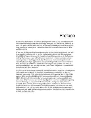 Preface
You're all in the business of software development. Some of you are architects and
developers while few others are technology managers and executives. For many of
you, ESB is encroaching and JBI is still an unknown—a risk previously avoided but
now found to be inescapable. Let us tame these buzzwords in the context of SOA
and Integration.
While you do the day to day programming for solving business problems, you will
be generating business code as well as business integration code. The traditional
Java/J2EE APIs provide you with enough tools and frameworks to do the business
coding. The business code will help you to implement a business service such as
creating orders or finding products. On the contrary, business integration code
wires together multiple applications and systems to provide seamless information
flow. It deals with patterns of information exchange across systems and services,
among other things. This is where the new Java API for Integration—Java Business
Integration (JBI) seeks attention.
JBI provides a collaboration framework which has standard interfaces for integration
components and protocols to plug into, thus allowing the assembly of Service
Oriented Integration (SOI) frameworks following the Enterprise Service Bus (ESB)
pattern. JBI is based on JSR 208, which is an extension of Java 2 Enterprise Edition
(J2EE). The book first discusses the various integration approaches available and
introduces ESB, which is a new architectural pattern which can facilitate integrating
services. In doing so, we also introduce ServiceMix, an Apache Open Source
Java ESB. Thus for each of the subsequent chapters, we limit our discussion to a
major concern which we can address using ESB and then also showcase this with
samples which you can run using ServiceMix. If you are a person with a non-Java
background, the book still benefits you since most of the integration wiring happens
in XML configuration files.
 