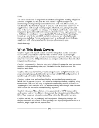 Preface
[  ]
The aim of this book is to prepare an architect or developer for building integration
solutions using ESB. To that end, this book will take a practical approach,
emphasizing how to get things done in ServiceMix with code. On occasions, we
will delve into the theoretical aspects of ESB, and such discussions will always be
supplemented with enough running samples. The book, thus, attempts to distill
some of the knowledge that has emerged over the last decade in the realm of Java
Integration. Quite different from the other books in the related topics, you don't need
a 4GB RAM or some heavy, vendor specific IDE/Workshops to run the samples.
Instead, get set with the latest JDK and a text editor and few other lightweight
frameworks including Tomcat and you are ready to go. Enough about the hype,
supplement with what you've heard with some substance and code.
Happy Reading!
What This Book Covers
Chapter 1 begins with a quick tour on Enterprise Integration and the associated
issues so that you can better understand the problem which we are trying to
solve, rather than following a solution for an unknown problem. We also introduce
Enterprise Service Bus (ESB) architecture and compare and contrast that with other
integration architectures.
Chapter 2 introduces Java Business Integration (JBI) and inspects the need for another
standard for Business Integration, and also looks into the details on what this
standard is all about.
Chapter 3 introduces ServiceMix, which is an open source ESB platform in the Java
programming language, built from the ground up with JBI APIs and principles. It
runs through a few other ESB products also.
Chapter 4 looks at how we have been binding services locally or remotely even
before the ESB became popular. The chapter will demonstrate how tunneling using
conventional J2EE tools will help to expose even technology-specific API services.
An example of such a service is an EJB service to be exposed through firewalls over
HTTP so that the service becomes technology agonistic.
Chapter 5 introduces XFire, which is a new generation Java SOAP framework to
easily expose web services. Here we demonstrate the integration capabilities of the
XFire. Then we can do integration using XFire within the JBI Architecture also.
Chapter 6 teaches you JBI packaging and deployment. After going through this
chapter the reader will be able to build, package, and deploy integration artifacts as
standard JBI packages into the JBI container.
 