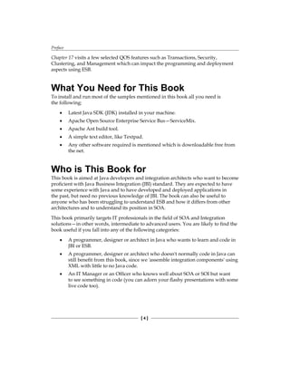 Preface
[  ]
Chapter 17 visits a few selected QOS features such as Transactions, Security,
Clustering, and Management which can impact the programming and deployment
aspects using ESB.
What You Need for This Book
To install and run most of the samples mentioned in this book all you need is
the following:
Latest Java SDK (JDK) installed in your machine.
Apache Open Source Enterprise Service Bus—ServiceMix.
Apache Ant build tool.
A simple text editor, like Textpad.
Any other software required is mentioned which is downloadable free from
the net.
Who is This Book for
This book is aimed at Java developers and integration architects who want to become
proficient with Java Business Integration (JBI) standard. They are expected to have
some experience with Java and to have developed and deployed applications in
the past, but need no previous knowledge of JBI. The book can also be useful to
anyone who has been struggling to understand ESB and how it differs from other
architectures and to understand its position in SOA.
This book primarily targets IT professionals in the field of SOA and Integration
solutions—in other words, intermediate to advanced users. You are likely to find the
book useful if you fall into any of the following categories:
A programmer, designer or architect in Java who wants to learn and code in
JBI or ESB.
A programmer, designer or architect who doesn't normally code in Java can
still benefit from this book, since we 'assemble integration components' using
XML with little to no Java code.
An IT Manager or an Officer who knows well about SOA or SOI but want
to see something in code (you can adorn your flashy presentations with some
live code too).
•
•
•
•
•
•
•
•
 