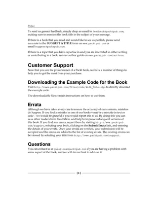 Preface
[  ]
To send us general feedback, simply drop an email to feedback@packtpub.com,
making sure to mention the book title in the subject of your message.
If there is a book that you need and would like to see us publish, please send
us a note in the SUGGEST A TITLE form on www.packtpub.com or
email suggest@packtpub.com.
If there is a topic that you have expertise in and you are interested in either writing
or contributing to a book, see our author guide on www.packtpub.com/authors.
Customer Support
Now that you are the proud owner of a Packt book, we have a number of things to
help you to get the most from your purchase.
Downloading the Example Code for the Book
Visit http://www.packtpub.com/files/code/4404_Code.zip, to directly downlad
the example code.
The downloadable files contain instructions on how to use them.
Errata
Although we have taken every care to ensure the accuracy of our contents, mistakes
do happen. If you find a mistake in one of our books—maybe a mistake in text or
code—we would be grateful if you would report this to us. By doing this you can
save other readers from frustration, and help to improve subsequent versions of
this book. If you find any errata, report them by visiting http://www.packtpub.
com/support, selecting your book, clicking on the Submit Errata link, and entering
the details of your errata. Once your errata are verified, your submission will be
accepted and the errata are added to the list of existing errata. The existing errata can
be viewed by selecting your title from http://www.packtpub.com/support.
Questions
You can contact us at questions@packtpub.com if you are having a problem with
some aspect of the book, and we will do our best to address it.
 