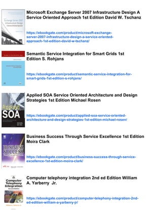 Microsoft Exchange Server 2007 Infrastructure Design A
Service Oriented Approach 1st Edition David W. Tschanz
https://ebookgate.com/product/microsoft-exchange-
server-2007-infrastructure-design-a-service-oriented-
approach-1st-edition-david-w-tschanz/
Semantic Service Integration for Smart Grids 1st
Edition S. Rohjans
https://ebookgate.com/product/semantic-service-integration-for-
smart-grids-1st-edition-s-rohjans/
Applied SOA Service Oriented Architecture and Design
Strategies 1st Edition Michael Rosen
https://ebookgate.com/product/applied-soa-service-oriented-
architecture-and-design-strategies-1st-edition-michael-rosen/
Business Success Through Service Excellence 1st Edition
Moira Clark
https://ebookgate.com/product/business-success-through-service-
excellence-1st-edition-moira-clark/
Computer telephony integration 2nd ed Edition William
A. Yarberry Jr.
https://ebookgate.com/product/computer-telephony-integration-2nd-
ed-edition-william-a-yarberry-jr/
 