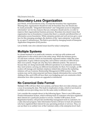 Why Enterprise Service Bus
[  ]
Boundary-Less Organization
Jack Welch, of General Electric (GE), invented the boundary-less organization.
Meaning that, organizations should not only be boundary-less, but should also
be made permeable. Integrated information and integrated access to integrated
information are two key features that any enterprise should aim for, in order to
improve their organizational business processes. Boundary-less doesn't mean that
organization has no boundaries; it means that there's a smooth and efficient flow of
information across boundaries. While enterprise portals and web services give a new
face for this emerging paradigm, the skeleton of this open enterprise is provided
by an open IT infrastructure. The flesh is provided by emerging trends in Enterprise
Application Integration (EAI) practice.
Let us briefly visit a few selected issues faced by today's enterprises.
Multiple Systems
In a home business or in small scale ventures, we start up with systems and
applications in silos which cater to the entire setup. When the business grows,
we add more verticals, which are functionally separated entities within the same
organization. It goes without saying that, each of these verticals or LOB will have
their own systems. People ask why they have different systems. The answer is
because they are doing functionally different operations in an enterprise and hence
they need systems carrying out different functionality for them. For example, an HR
system will manage and maintain employee related data whereas the marketing
relations will use Customer Relationship Management (CRM) systems. These
systems may not be interconnected and hence impede information flow across LOBs.
Adding to this, each LOB will have their own budgeting and cost constraints which
determine how often systems are upgraded or introduced.
No Canonical Data Format
Multiple LOBs will have their own systems, and hence their own data schemas, and
a way of accessing the data. This leads to duplication of data, which in turn leads to
multiple services providing views for the same entity in different ways.
Let's consider the example shown in the following figure. There is one LOB system,
Product Information System, which will keep track of customers who have registered
their interest for a particular product or service. Another LOB system, Event
Registration System, will provide membership management tools to customers, for
a sales discount program. Sales Information System will have to track all customers
who have registered their interest for any upcoming products or services. Thus, we
can see there is no unified view of the Customer entity at the enterprise-level. Each
 