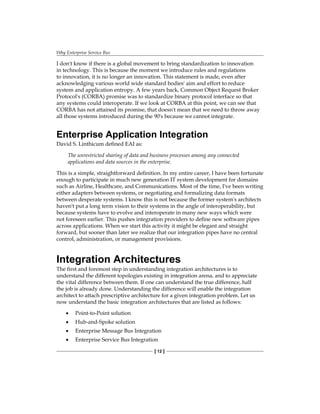 Why Enterprise Service Bus
[ 12 ]
I don't know if there is a global movement to bring standardization to innovation
in technology. This is because the moment we introduce rules and regulations
to innovation, it is no longer an innovation. This statement is made, even after
acknowledging various world wide standard bodies' aim and effort to reduce
system and application entropy. A few years back, Common Object Request Broker
Protocol's (CORBA) promise was to standardize binary protocol interface so that
any systems could interoperate. If we look at CORBA at this point, we can see that
CORBA has not attained its promise, that doesn't mean that we need to throw away
all those systems introduced during the 90's because we cannot integrate.
Enterprise Application Integration
David S. Linthicum defined EAI as:
The unrestricted sharing of data and business processes among any connected
applications and data sources in the enterprise.
This is a simple, straightforward definition. In my entire career, I have been fortunate
enough to participate in much new generation IT system development for domains
such as Airline, Healthcare, and Communications. Most of the time, I've been writing
either adapters between systems, or negotiating and formalizing data formats
between desperate systems. I know this is not because the former system's architects
haven't put a long term vision to their systems in the angle of interoperability, but
because systems have to evolve and interoperate in many new ways which were
not foreseen earlier. This pushes integration providers to define new software pipes
across applications. When we start this activity it might be elegant and straight
forward, but sooner than later we realize that our integration pipes have no central
control, administration, or management provisions.
Integration Architectures
The first and foremost step in understanding integration architectures is to
understand the different topologies existing in integration arena, and to appreciate
the vital difference between them. If one can understand the true difference, half
the job is already done. Understanding the difference will enable the integration
architect to attach prescriptive architecture for a given integration problem. Let us
now understand the basic integration architectures that are listed as follows:
Point-to-Point solution
Hub-and-Spoke solution
Enterprise Message Bus Integration
Enterprise Service Bus Integration
•
•
•
•
 
