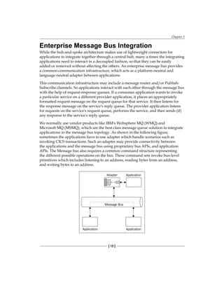 Chapter 1
[ 15 ]
Enterprise Message Bus Integration
While the hub-and-spoke architecture makes use of lightweight connectors for
applications to integrate together through a central hub, many a times the integrating
applications need to interact in a decoupled fashion, so that they can be easily
added or removed without affecting the others. An enterprise message bus provides
a common communication infrastructure, which acts as a platform-neutral and
language-neutral adapter between applications.
This communication infrastructure may include a message router and/or Publish-
Subscribe channels. So applications interact with each other through the message bus
with the help of request-response queues. If a consumer application wants to invoke
a particular service on a different provider application, it places an appropriately
formatted request message on the request queue for that service. It then listens for
the response message on the service's reply queue. The provider application listens
for requests on the service's request queue, performs the service, and then sends (if)
any response to the service's reply queue.
We normally use vendor products like IBM's Websphere MQ (WMQ) and
Microsoft MQ (MSMQ), which are the best class message queue solution to integrate
applications in the message bus topology. As shown in the following figure,
sometimes the applications have to use adapter which handle scenarios such as
invoking CICS transactions. Such an adapter may provide connectivity between
the applications and the message bus using proprietary bus APIs, and application
APIs. The Message bus also requires a common command structure representing
the different possible operations on the bus. These command sets invoke bus-level
primitives which includes listening to an address, reading bytes from an address,
and writing bytes to an address.
 