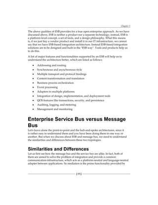 Chapter 1
[ 17 ]
The above qualities of ESB provides for a true open enterprise approach. As we have
discussed above, ESB is neither a product nor a separate technology; instead, ESB is
a platform-level concept, a set of tools, and a design philosophy. What this means
is, if we just buy a vendor product and install it in our IT infrastructure, we cannot
say that we have ESB-based integration architecture. Instead ESB-based integration
solutions are to be designed and built in the ESB way. Tools and products help us
to do this.
A list of major features and functionalities supported by an ESB will help us to
understand the architecture better, which are listed as follows:
Addressing and routing
Synchronous and asynchronous style
Multiple transport and protocol bindings
Content transformation and translation
Business process orchestration
Event processing
Adapters to multiple platforms
Integration of design, implementation, and deployment tools
QOS features like transactions, security, and persistence
Auditing, logging, and metering
Management and monitoring
Enterprise Service Bus versus Message
Bus
Let's leave alone the point-to-point and the hub-and-spoke architectures, since it
is rather easy to understand them and you have been doing them in one way or
another. But when we discuss about ESB and message bus, we need to understand
the similarities and differences between these two topologies.
Similarities and Differences
Let us first see how the message bus and the service bus are alike. In fact, both of
them are aimed to solve the problem of integration and provide a common
communication infrastructure, which acts as a platform-neutral and language-neutral
adapter between applications. So mediation is the prime functionality provided by
•
•
•
•
•
•
•
•
•
•
•
 