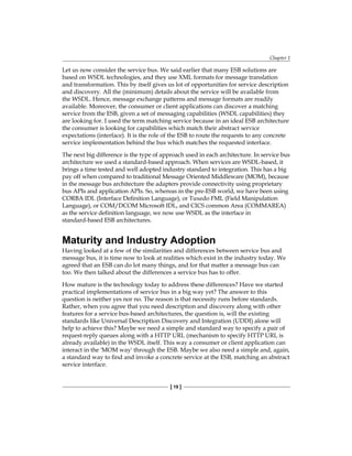 Chapter 1
[ 19 ]
Let us now consider the service bus. We said earlier that many ESB solutions are
based on WSDL technologies, and they use XML formats for message translation
and transformation. This by itself gives us lot of opportunities for service description
and discovery. All the (minimum) details about the service will be available from
the WSDL. Hence, message exchange patterns and message formats are readily
available. Moreover, the consumer or client applications can discover a matching
service from the ESB, given a set of messaging capabilities (WSDL capabilities) they
are looking for. I used the term matching service because in an ideal ESB architecture
the consumer is looking for capabilities which match their abstract service
expectations (interface). It is the role of the ESB to route the requests to any concrete
service implementation behind the bus which matches the requested interface.
The next big difference is the type of approach used in each architecture. In service bus
architecture we used a standard-based approach. When services are WSDL-based, it
brings a time tested and well adopted industry standard to integration. This has a big
pay off when compared to traditional Message Oriented Middleware (MOM), because
in the message bus architecture the adapters provide connectivity using proprietary
bus APIs and application APIs. So, whereas in the pre-ESB world, we have been using
CORBA IDL (Interface Definition Language), or Tuxedo FML (Field Manipulation
Language), or COM/DCOM Microsoft IDL, and CICS common Area (COMMAREA)
as the service definition language, we now use WSDL as the interface in
standard-based ESB architectures.
Maturity and Industry Adoption
Having looked at a few of the similarities and differences between service bus and
message bus, it is time now to look at realities which exist in the industry today. We
agreed that an ESB can do lot many things, and for that matter a message bus can
too. We then talked about the differences a service bus has to offer.
How mature is the technology today to address these differences? Have we started
practical implementations of service bus in a big way yet? The answer to this
question is neither yes nor no. The reason is that necessity runs before standards.
Rather, when you agree that you need description and discovery along with other
features for a service bus-based architectures, the question is, will the existing
standards like Universal Description Discovery and Integration (UDDI) alone will
help to achieve this? Maybe we need a simple and standard way to specify a pair of
request-reply queues along with a HTTP URL (mechanism to specify HTTP URL is
already available) in the WSDL itself. This way a consumer or client application can
interact in the 'MOM way' through the ESB. Maybe we also need a simple and, again,
a standard way to find and invoke a concrete service at the ESB, matching an abstract
service interface.
 