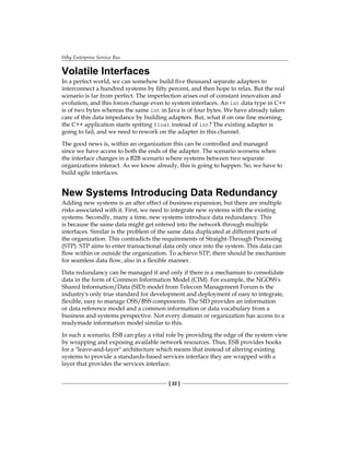 Why Enterprise Service Bus
[ 22 ]
Volatile Interfaces
In a perfect world, we can somehow build five thousand separate adapters to
interconnect a hundred systems by fifty percent, and then hope to relax. But the real
scenario is far from perfect. The imperfection arises out of constant innovation and
evolution, and this forces change even to system interfaces. An int data type in C++
is of two bytes whereas the same int in Java is of four bytes. We have already taken
care of this data impedance by building adapters. But, what if on one fine morning,
the C++ application starts spitting float instead of int? The existing adapter is
going to fail, and we need to rework on the adapter in this channel.
The good news is, within an organization this can be controlled and managed
since we have access to both the ends of the adapter. The scenario worsens when
the interface changes in a B2B scenario where systems between two separate
organizations interact. As we know already, this is going to happen. So, we have to
build agile interfaces.
New Systems Introducing Data Redundancy
Adding new systems is an after effect of business expansion, but there are multiple
risks associated with it. First, we need to integrate new systems with the existing
systems. Secondly, many a time, new systems introduce data redundancy. This
is because the same data might get entered into the network through multiple
interfaces. Similar is the problem of the same data duplicated at different parts of
the organization. This contradicts the requirements of Straight-Through Processing
(STP). STP aims to enter transactional data only once into the system. This data can
flow within or outside the organization. To achieve STP, there should be mechanism
for seamless data flow, also in a flexible manner.
Data redundancy can be managed if and only if there is a mechanism to consolidate
data in the form of Common Information Model (CIM). For example, the NGOSS's
Shared Information/Data (SID) model from Telecom Management Forum is the
industry's only true standard for development and deployment of easy to integrate,
flexible, easy to manage OSS/BSS components. The SID provides an information
or data reference model and a common information or data vocabulary from a
business and systems perspective. Not every domain or organization has access to a
readymade information model similar to this.
In such a scenario, ESB can play a vital role by providing the edge of the system view
by wrapping and exposing available network resources. Thus, ESB provides hooks
for a leave-and-layer architecture which means that instead of altering existing
systems to provide a standards-based services interface they are wrapped with a
layer that provides the services interface.
 