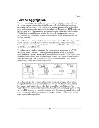 Chapter 1
[ 25 ]
Service Aggregation
The key value of aggregation, here, is not so much in being able to provide core
services, which developers have to build anyway. It is to facilitate an arbitrary
composition of these services in a declarative fashion, so as to define and publish
more and more composite services. Business Process Management (BPM) tools can
be integrated over ESB to leverage service aggregation and service collaboration.
This facilitate reuse of basic or core (or fine grained) services at the business
process-level. So, granularity of services is important which will also decide the
level of reusability.
Coarse Grained or Composite Services consume Fine Grained Services. Applications
which consume Coarse Grained Services are not exposed to the Fine Grained
Services that they use. Composite Services can be assembled from Coarse Grained as
well as Fine Grained Services.
To make the concept clear, let us take the example of provisioning a new VOIP
Service for a new customer. This is a Composite Service which in turn calls
multiple Coarse Grained Services such as validateOrder, createOrVerifyCustomer, and
checkProductAvailability. Now, createOrVerifyCustomer, the Coarse Grained Service
in turn call multiple Fine Grained Services like validateCustomer, createCustomer,
createBillingAddress, and createMailingAddress.
As is shown in the above figure, a Composite Services is an aggregate of other
Composite Services and/or Coarse Grained Services. Similarly, Coarse Grained
Services are again aggregates of other Fine Grained Services. Whereas, Fine
Grained Services implement minimum functionality and are not aggregates of other
services. ESB here acts as a shared messaging layer for connecting applications and
other services throughout the enterprise, thus providing a workbench for service
aggregation and composition.
 