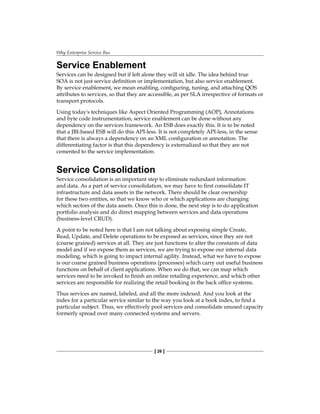 Why Enterprise Service Bus
[ 26 ]
Service Enablement
Services can be designed but if left alone they will sit idle. The idea behind true
SOA is not just service definition or implementation, but also service enablement.
By service enablement, we mean enabling, configuring, tuning, and attaching QOS
attributes to services, so that they are accessible, as per SLA irrespective of formats or
transport protocols.
Using today's techniques like Aspect Oriented Programming (AOP), Annotations
and byte code instrumentation, service enablement can be done without any
dependency on the services framework. An ESB does exactly this. It is to be noted
that a JBI-based ESB will do this API-less. It is not completely API-less, in the sense
that there is always a dependency on an XML configuration or annotation. The
differentiating factor is that this dependency is externalized so that they are not
cemented to the service implementation.
Service Consolidation
Service consolidation is an important step to eliminate redundant information
and data. As a part of service consolidation, we may have to first consolidate IT
infrastructure and data assets in the network. There should be clear ownership
for these two entities, so that we know who or which applications are changing
which sectors of the data assets. Once this is done, the next step is to do application
portfolio analysis and do direct mapping between services and data operations
(business-level CRUD).
A point to be noted here is that I am not talking about exposing simple Create,
Read, Update, and Delete operations to be exposed as services, since they are not
(coarse grained) services at all. They are just functions to alter the constants of data
model and if we expose them as services, we are trying to expose our internal data
modeling, which is going to impact internal agility. Instead, what we have to expose
is our coarse grained business operations (processes) which carry out useful business
functions on behalf of client applications. When we do that, we can map which
services need to be invoked to finish an online retailing experience, and which other
services are responsible for realizing the retail booking in the back office systems.
Thus services are named, labeled, and all the more indexed. And you look at the
index for a particular service similar to the way you look at a book index, to find a
particular subject. Thus, we effectively pool services and consolidate unused capacity
formerly spread over many connected systems and servers.
 