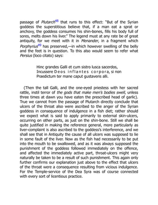 passage of Plutarch48 that runs to this effect: “But of the Syrian
goddess the superstitious believe that, if a man eat a sprat or
anchovy, the goddess consumes his shin-bones, fills his body full of
sores, melts down his liver.” The legend must at any rate be of great
antiquity, for we meet with it in Menander, in a fragment which
Porphyrius49 has preserved,—in which however swelling of the belly
and the feet is in question. To this also would seem to refer what
Persius (loco citato) says:
Hinc grandes Galli et cum sistro lusca sacerdos,
Incussere D e o s i n f l a n t e s c o r p o r a, si non
Praedictum ter mane caput gustaveris alli.
(Then the tall Galli, and the one-eyed priestess with her sacred
rattle, instil terror of the gods that make men’s bodies swell, unless
three times at dawn you have eaten the prescribed head of garlic).
True we cannot from the passage of Plutarch directly conclude that
ulcers of the throat also were ascribed to the anger of the Syrian
goddess in consequence of indulgence in a fish diet; rather should
we expect what is said to apply primarily to external skin-ulcers,
occurring on other parts, as just on the shin-bone. Still we shall be
quite justified in making the reference general, more particularly as
liver-complaint is also ascribed to the goddess’s interference, and we
shall see that in Antiquity the cause of all ulcers was supposed to lie
in some fault of the liver. Now as the fish had necessarily to be put
into the mouth to be swallowed, and as it was always supposed the
punishment of the goddess followed immediately on the offence,
and affected the immediately active part, throat-ulcers might very
naturally be taken to be a result of such punishment. This again only
further confirms our explanation just above to the effect that ulcers
of the throat were a consequence resulting from vicious indulgence.
For the Temple-service of the Dea Syra was of course connected
with every sort of licentious practice.
 