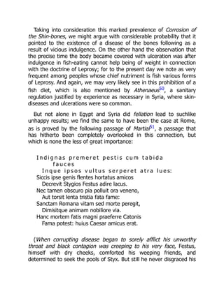 Taking into consideration this marked prevalence of Corrosion of
the Shin-bones, we might argue with considerable probability that it
pointed to the existence of a disease of the bones following as a
result of vicious indulgence. On the other hand the observation that
the precise time the body became covered with ulceration was after
indulgence in fish-eating cannot help being of weight in connection
with the doctrine of Leprosy; for to the present day we note as very
frequent among peoples whose chief nutriment is fish various forms
of Leprosy. And again, we may very likely see in this prohibition of a
fish diet, which is also mentioned by Athenaeus50, a sanitary
regulation justified by experience as necessary in Syria, where skin-
diseases and ulcerations were so common.
But not alone in Egypt and Syria did fellation lead to suchlike
unhappy results; we find the same to have been the case at Rome,
as is proved by the following passage of Martial51, a passage that
has hitherto been completely overlooked in this connection, but
which is none the less of great importance:
I n d i g n a s p r e m e r e t p e s t i s c u m t a b i d a
f a u c e s
I n q u e i p s o s v u l t u s s e r p e r e t a t r a l u e s:
Siccis ipse genis flentes hortatus amicos
Decrevit Stygios Festus adire lacus.
Nec tamen obscuro pia polluit ora veneno,
Aut torsit lenta tristia fata fame:
Sanctam Romana vitam sed morte peregit,
Dimisitque animam nobiliore via.
Hanc mortem fatis magni praeferre Catonis
Fama potest: huius Caesar amicus erat.
(When corrupting disease began to sorely afflict his unworthy
throat and black contagion was creeping to his very face, Festus,
himself with dry cheeks, comforted his weeping friends, and
determined to seek the pools of Styx. But still he never disgraced his
 