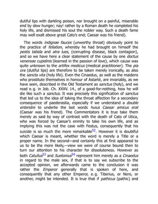 dutiful lips with darkling poison, nor brought on a painful, miserable
end by slow hunger; nay! rather by a Roman death he completed his
holy life, and dismissed his soul the nobler way. Such a death fame
may well exalt above great Cato’s end; Caesar was his friend).
The words indignae fauces (unworthy throat) obviously point to
the practice of fellation, whereby he had brought on himself the
pestis tabida and atra lues, (corrupting disease, black contagion),
and so we have here a clear statement of the cause by one doctus
venereae cupidinis (learned in the passion of love), which cause was
quite unknown to the artifex medicus (medical practitioner). The pia
ora (dutiful lips) are therefore to be taken merely ironically, as also
the sancta vita (holy life). Even the Cinaedus, as well as the maidens
who prostitute themselves in honour of Astarté, are invariably, as we
have seen, described in the Old Testament as sanctus (holy), and we
read e. g. in Job. Ch. XXXV. 14., of a good-for-nothing, how he will
die like such a sanctus. It was precisely this signification of sanctus
that led us to the idea of taking the throat affection for a secondary
consequence of paederastia, especially if we understand a double
entendre to underlie the last words huius Caesar amicus erat
(Caesar was his friend). The Commentators it is true take them
merely as said by way of contrast with the death of Cato of Utica,
who was forced by Caesar’s enmity to take his own life, and as
implying this was not the case with Festus, consequently that his
suicide is so much the more remarkable52. However it is doubtful
which Caesar is meant, whether the word is merely a Title or a
proper name. In the second—and certainly this at first appeared to
us to be the more likely,—view we were of course bound then to
turn our attention to his character for dissoluteness. However as
both Catullus53 and Suetonius54 represent him merely as a Cinaedus
in regard to the male sex, if that is to say we subscribe to the
accepted opinion, we afterwards came to the conclusion it was
rather the Emperor generally that is spoken of here, and
consequently that any other Emperor, e. g. Tiberius, or Nero, or
another, might be intended. It is true that if pathicus (pathic) and
 