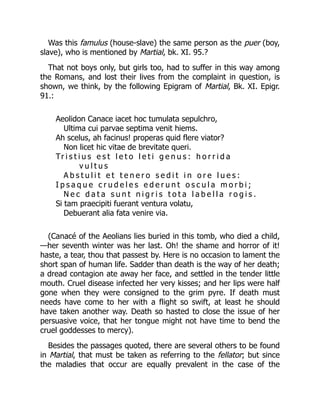 Was this famulus (house-slave) the same person as the puer (boy,
slave), who is mentioned by Martial, bk. XI. 95.?
That not boys only, but girls too, had to suffer in this way among
the Romans, and lost their lives from the complaint in question, is
shown, we think, by the following Epigram of Martial, Bk. XI. Epigr.
91.:
Aeolidon Canace iacet hoc tumulata sepulchro,
Ultima cui parvae septima venit hiems.
Ah scelus, ah facinus! properas quid flere viator?
Non licet hic vitae de brevitate queri.
Tr i s t i u s e s t l e t o l e t i g e n u s : h o r r i d a
v u l t u s
A b s t u l i t e t t e n e r o s e d i t i n o r e l u e s :
I p s a q u e c r u d e l e s e d e r u n t o s c u l a m o r b i ;
N e c d a t a s u n t n i g r i s t o t a l a b e l l a r o g i s .
Si tam praecipiti fuerant ventura volatu,
Debuerant alia fata venire via.
(Canacé of the Aeolians lies buried in this tomb, who died a child,
—her seventh winter was her last. Oh! the shame and horror of it!
haste, a tear, thou that passest by. Here is no occasion to lament the
short span of human life. Sadder than death is the way of her death;
a dread contagion ate away her face, and settled in the tender little
mouth. Cruel disease infected her very kisses; and her lips were half
gone when they were consigned to the grim pyre. If death must
needs have come to her with a flight so swift, at least he should
have taken another way. Death so hasted to close the issue of her
persuasive voice, that her tongue might not have time to bend the
cruel goddesses to mercy).
Besides the passages quoted, there are several others to be found
in Martial, that must be taken as referring to the fellator; but since
the maladies that occur are equally prevalent in the case of the
 