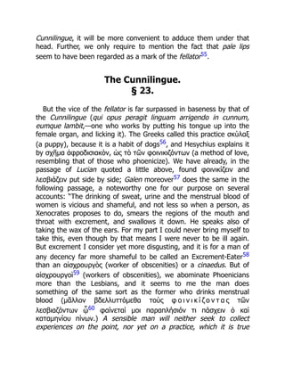 Cunnilingue, it will be more convenient to adduce them under that
head. Further, we only require to mention the fact that pale lips
seem to have been regarded as a mark of the fellator55.
The Cunnilingue.
§ 23.
But the vice of the fellator is far surpassed in baseness by that of
the Cunnilingue (qui opus peragit linguam arrigendo in cunnum,
eumque lambit,—one who works by putting his tongue up into the
female organ, and licking it). The Greeks called this practice σκύλαξ
(a puppy), because it is a habit of dogs56, and Hesychius explains it
by σχῆμα ἀφροδισιακὸν, ὡς τὸ τῶν φοινικιζόντων (a method of love,
resembling that of those who phoenicize). We have already, in the
passage of Lucian quoted a little above, found φοινικίζειν and
λεσβιάζειν put side by side; Galen moreover57 does the same in the
following passage, a noteworthy one for our purpose on several
accounts: “The drinking of sweat, urine and the menstrual blood of
women is vicious and shameful, and not less so when a person, as
Xenocrates proposes to do, smears the regions of the mouth and
throat with excrement, and swallows it down. He speaks also of
taking the wax of the ears. For my part I could never bring myself to
take this, even though by that means I were never to be ill again.
But excrement I consider yet more disgusting, and it is for a man of
any decency far more shameful to be called an Excrement-Eater58
than an αἰσχρουργὸς (worker of obscenities) or a cinaedus. But of
αἰσχρουργοὶ59 (workers of obscenities), we abominate Phoenicians
more than the Lesbians, and it seems to me the man does
something of the same sort as the former who drinks menstrual
blood (μᾶλλον βδελλυττόμεθα τοὺς φ ο ι ν ι κ ί ζ ο ν τ α ς τῶν
λεσβιαζόντων ᾧ60 φαίνεταί μοι παραπλήσιόν τι πάσχειν ὁ καὶ
καταμηνίου πίνων.) A sensible man will neither seek to collect
experiences on the point, nor yet on a practice, which it is true
 