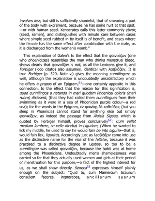 involves less, but still is sufficiently shameful, that of smearing a part
of the body with excrement, because he has some hurt at that spot,
—or with human seed. Xenocrates calls this latter commonly γόνος
(seed, semen), and distinguishes with minute care between cases
where simple seed rubbed in by itself is of benefit, and cases where
the female has the same effect after combination with the male, as
it is discharged from the woman’s womb.”
This explanation of Galen’s to the effect that the φοινικίζων (one
who phoenicizes) resembles the man who drinks menstrual blood,
shows clearly that φοινικίζειν is not, as all the Lexicons give it, and
Forbiger (loco citato) also assumes, identical with λεσβιάζειν. It is
true Forbiger (p. 329. Note v.) gives the meaning cunnilingere as
well, although the explanation is undoubtedly unsatisfactory which
he offers à propos of an Epigram,61—one certainly apposite in this
connection, to the effect that the reason for this signification is,
quod cunnilingos a natando in mari quodam Phoenicei coloris (mari
rubro) dixissent, (that they had called them cunnilingues from their
swimming as it were in a sea of Phoenician purple colour—a red
sea); for the words in the Epigram, ἐν φοινίκῃ δὲ καθεύδεις (but you
sleep in Phoenicia) cannot stand for anything else but simply
φοινικίζειν, as indeed the passage from Aloisia Sigaea, which is
quoted by Forbiger himself, proves conclusively62: Cum vellet
mediam lambere, se velle dicebat in Liguriam, (When he wanted to
lick my middle, he used to say he would fain be into Liguria—that is,
would fain lick, ligurire). Accordingly just as λεσβιάζειν came into use
as the distinctive name for the vice of the fellator, because it was
practised to a distinctive degree in Lesbos, so too to be a
cunnilingue was called φοινικίζειν, because the habit was at home
among the Phoenicians. Undoubtedly men’s shamelessness was
carried so far that they actually used women and girls at their period
of menstruation for this purpose,—a fact of the highest interest for
us, as we shall show directly. Seneca63 expresses himself plainly
enough on the subject: “Quid tu, cum Mamercum Scaurum
consulem faceres, ingnorabas, a n c i l l a r u m s u a r u m
 