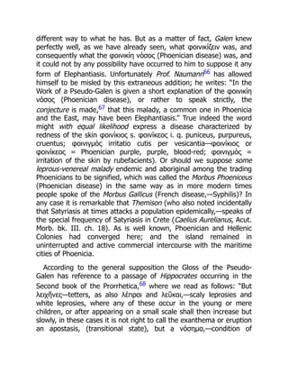 different way to what he has. But as a matter of fact, Galen knew
perfectly well, as we have already seen, what φοινικίζειν was, and
consequently what the φοινικίη νόσος (Phoenician disease) was, and
it could not by any possibility have occurred to him to suppose it any
form of Elephantiasis. Unfortunately Prof. Naumann66 has allowed
himself to be misled by this extraneous addition; he writes: “In the
Work of a Pseudo-Galen is given a short explanation of the φοινικίη
νόσος (Phoenician disease), or rather to speak strictly, the
conjecture is made,67 that this malady, a common one in Phoenicia
and the East, may have been Elephantiasis.” True indeed the word
might with equal likelihood express a disease characterized by
redness of the skin φοινίκιος s. φοινίκεος i. q. puniceus, purpureus,
cruentus; φοινιγμὸς irritatio cutis per vesicantia—φοινίκιος or
φοινίκεος = Phoenician purple, purple, blood-red; φοινιγμὸς =
irritation of the skin by rubefacients). Or should we suppose some
leprous-venereal malady endemic and aboriginal among the trading
Phoenicians to be signified, which was called the Morbus Phoeniceus
(Phoenician disease) in the same way as in more modern times
people spoke of the Morbus Gallicus (French disease,—Syphilis)? In
any case it is remarkable that Themison (who also noted incidentally
that Satyriasis at times attacks a population epidemically,—speaks of
the special frequency of Satyriasis in Crete (Caelius Aurelianus, Acut.
Morb. bk. III. ch. 18). As is well known, Phoenician and Hellenic
Colonies had converged here; and the island remained in
uninterrupted and active commercial intercourse with the maritime
cities of Phoenicia.
According to the general supposition the Gloss of the Pseudo-
Galen has reference to a passage of Hippocrates occurring in the
Second book of the Prorrhetica,68 where we read as follows: “But
λειχῆνες—tetters, as also λέπραι and λεῦκαι,—scaly leprosies and
white leprosies, where any of these occur in the young or mere
children, or after appearing on a small scale shall then increase but
slowly, in these cases it is not right to call the exanthema or eruption
an apostasis, (transitional state), but a νόσημα,—condition of
 