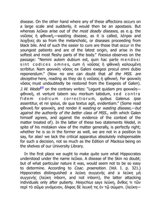 disease. On the other hand where any of these affections occurs on
a large scale and suddenly, it would then be an apostasis. But
whereas λεῦκαι arise out of the most deadly diseases, as e. g. the
νοῦσος ἡ φθινικὴ,—wasting disease, as it is called, λέπραι and
λειχῆνες do so from the melancholic, or diseases proceeding from
black bile. And of such the easier to cure are those that occur in the
youngest patients and are of the latest origin, and arise in the
softest and most fleshy parts of the body.” Foesius observes on the
passage: “Nemini autem dubium est, quin hac parte m e n d o s i
s i n t c o d i c e s o m n e s, cum ἡ νοῦσος ἡ φθινικὴ καλουμένη
scribitur. Nam φοινικίη νόσος ex Galeni exegesi procul omni dubio
reponendum.” (Now no one can doubt that all the MSS. are
deceptive here, reading as they do ἡ νοῦσος ἡ φθινική. For φοινικίη
vόσος must undoubtedly be restored from the Exegesis of Galen).
J. W. Wedel69 on the contrary writes: “Legunt quidam pro φοινικίη—
φθινικὴ, et vertunt tabem seu morbum tabidum, s e d c o n t r a
f i d e m c o d i c u m c o r r e c t i o r u m, quibus Galenus ipse
assentitur, et rei ipsius, de qua textus agit, evidentiam.” (Some read
φθινικὴ for φοινικίη, and render it wasting or wasting disease,—but
against the authority of the better class of MSS., with which Galen
himself agrees, and against the evidence of the context of the
matter treated of). In the latter of these two statements Wedel, in
spite of his mistaken view of the matter generally, is perfectly right;
whether he is so in the former as well, we are not in a position to
say, for alas! we lack the critical apparatus absolutely indispensable
for such a decision, not so much as the Edition of Mackius being on
the shelves of our University Library.
In the first place we ought to make quite sure what Hippocrates
understood under the name λεῦκαι. A disease of the Skin no doubt;
but of what particular nature it was, would seem not to be so easy
to determine. According to Coac. praenotion. (Vol. I. p. 321.)
Hippocrates distinguished a λεύκη συγγενής and a λεύκη μὴ
συγγενής (λεύκη inborn, and not inborn), the latter attacking
individuals only after puberty. Hesychius says λεύκη, ἄνθος τι τῶν
περὶ τὸ σῶμα γινόμενον, ἄλφος δὲ λευκή τις ἐν τῷ σώματι. (λεύκη—
 