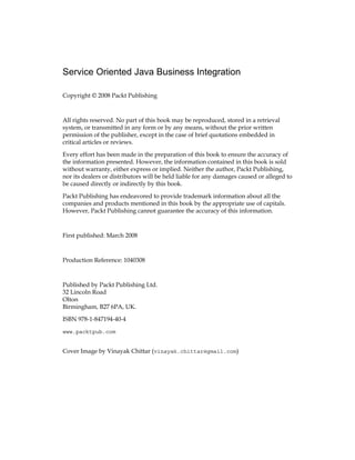 Service Oriented Java Business Integration
Copyright © 2008 Packt Publishing
All rights reserved. No part of this book may be reproduced, stored in a retrieval
system, or transmitted in any form or by any means, without the prior written
permission of the publisher, except in the case of brief quotations embedded in
critical articles or reviews.
Every effort has been made in the preparation of this book to ensure the accuracy of
the information presented. However, the information contained in this book is sold
without warranty, either express or implied. Neither the author, Packt Publishing,
nor its dealers or distributors will be held liable for any damages caused or alleged to
be caused directly or indirectly by this book.
Packt Publishing has endeavored to provide trademark information about all the
companies and products mentioned in this book by the appropriate use of capitals.
However, Packt Publishing cannot guarantee the accuracy of this information.
First published: March 2008
Production Reference: 1040308
Published by Packt Publishing Ltd.
32 Lincoln Road
Olton
Birmingham, B27 6PA, UK.
ISBN 978-1-847194-40-4
www.packtpub.com
Cover Image by Vinayak Chittar (vinayak.chittar@gmail.com)
 
