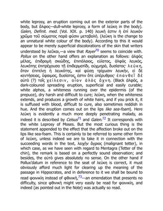 white leprosy, an eruption coming out on the exterior parts of the
body, but ἄλφος—dull-white leprosy, a form of λεύκη in the body).
Galen, Definit. med. (Vol. XIX. p. 140) λευκή ἐστιν ἡ ἐπὶ λευκὸν
χρῶμα τοῦ σώματος παρὰ φύσιν μεταβολή. (λεύκη is the change to
an unnatural white colour of the body). According to this it would
appear to be merely superficial discolorations of the skin that writers
understood by λεῦκαι,—a view that Rayer70 seems to coincide with.
Pollux on the other hand offers an explanation as follows: ἀλφὸς
μέλας, ἐπιδρομὴ σκιώδης, ἐπιπόλαιος, εὐίατος, ἀλφὸς λευκὸς,
λευκότης ἐπιτρέχουσα τῇ ἐπιδερματίδι, αὐχμηρὰ, δυσίατος· λ ε ύ κ η,
ὅταν ἐπιτείνῃ ἡ λευκότης, καὶ φύσῃ τρίχωσιν λευκήν, εἰ δὲ
κεντήσειας, ὕφαιμος, δυσίατος, ἐστιν ὅτε ὑπέρυθρος· ἐ π α ν θ ε ῖ δ ὲ
αὐτὸ (?) τοῖς χ ε ί λ ε σ ι ν , ο ἷ ο ν ἁ λ ὸ ς ἄ χ ν η. (Black ἀλφός, a
dark-coloured spreading eruption, superficial and easily curable;
white alphos, a whiteness running over the epidermis (of the
prepuce), dry harsh and difficult to cure; λεύκη, when the whiteness
extends, and produces a growth of white hairs, and if you prick it, it
is suffused with blood, difficult to cure, also sometimes reddish in
hue. And the eruption comes out on the lips like sea-foam). Here
λεύκη is evidently a much more deeply penetrating malady, as
indeed it is described by Celsus71 and Galen.72 It corresponds with
the white Leprosy of Moses. But the most curious thing is the
statement appended to the effect that the affection broke out on the
lips like sea-foam. This is certainly to be referred to some other form
of λεύκη, unless indeed we are to take it in connection with the
succeeding words in the text, λειχὴν ἄγριος (malignant tetter), in
which case, as we have seen with regard to Mentagra (Tetter of the
chin), the remark is based on a perfectly sound observation; and
besides, the αὐτὸ gives absolutely no sense. On the other hand if
Pollux’datum in reference to the seat of λεύκη is correct, it must
obviously afford much light for clearing up the meaning of the
passage in Hippocrates, and in deference to it we shall be bound to
read φοινικίη instead of φθινικὴ,73—an emendation that presents no
difficulty, since φθινικὴ might very easily be read for φοινικίη, and
indeed (as pointed out in the Note) was actually so read.
 
