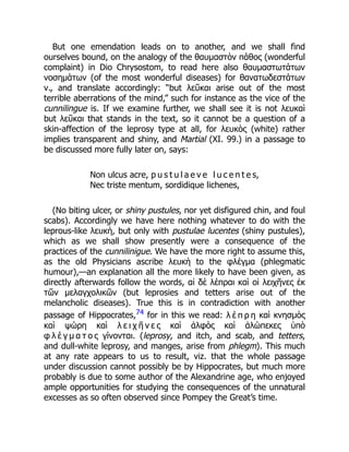 But one emendation leads on to another, and we shall find
ourselves bound, on the analogy of the θαυμαστὸν πάθος (wonderful
complaint) in Dio Chrysostom, to read here also θαυμαστωτάτων
νοσημάτων (of the most wonderful diseases) for θανατωδεστάτων
ν., and translate accordingly: “but λεῦκαι arise out of the most
terrible aberrations of the mind,” such for instance as the vice of the
cunnilingue is. If we examine further, we shall see it is not λευκαὶ
but λεῦκαι that stands in the text, so it cannot be a question of a
skin-affection of the leprosy type at all, for λευκὸς (white) rather
implies transparent and shiny, and Martial (XI. 99.) in a passage to
be discussed more fully later on, says:
Non ulcus acre, p u s t u l a e v e l u c e n t e s,
Nec triste mentum, sordidique lichenes,
(No biting ulcer, or shiny pustules, nor yet disfigured chin, and foul
scabs). Accordingly we have here nothing whatever to do with the
leprous-like λευκὴ, but only with pustulae lucentes (shiny pustules),
which as we shall show presently were a consequence of the
practices of the cunnilinigue. We have the more right to assume this,
as the old Physicians ascribe λευκὴ to the φλέγμα (phlegmatic
humour),—an explanation all the more likely to have been given, as
directly afterwards follow the words, αἱ δὲ λέπραι καὶ οἱ λειχῆνες ἐκ
τῶν μελαγχολικῶν (but leprosies and tetters arise out of the
melancholic diseases). True this is in contradiction with another
passage of Hippocrates,74 for in this we read: λ έ π ρ η καὶ κνησμὸς
καὶ ψώρη καὶ λ ε ι χ ῆ ν ε ς καὶ ἀλφὸς καὶ ἀλώπεκες ὑπὸ
φ λ έ γ μ α τ ο ς γίνονται. (leprosy, and itch, and scab, and tetters,
and dull-white leprosy, and manges, arise from phlegm). This much
at any rate appears to us to result, viz. that the whole passage
under discussion cannot possibly be by Hippocrates, but much more
probably is due to some author of the Alexandrine age, who enjoyed
ample opportunities for studying the consequences of the unnatural
excesses as so often observed since Pompey the Great’s time.
 