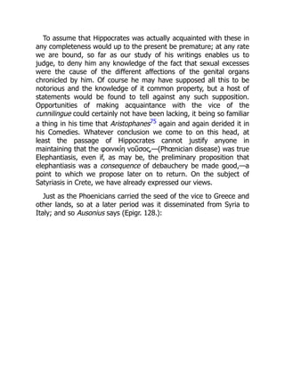 To assume that Hippocrates was actually acquainted with these in
any completeness would up to the present be premature; at any rate
we are bound, so far as our study of his writings enables us to
judge, to deny him any knowledge of the fact that sexual excesses
were the cause of the different affections of the genital organs
chronicled by him. Of course he may have supposed all this to be
notorious and the knowledge of it common property, but a host of
statements would be found to tell against any such supposition.
Opportunities of making acquaintance with the vice of the
cunnilingue could certainly not have been lacking, it being so familiar
a thing in his time that Aristophanes75 again and again derided it in
his Comedies. Whatever conclusion we come to on this head, at
least the passage of Hippocrates cannot justify anyone in
maintaining that the φοινικίη νοῦσος,—(Phœnician disease) was true
Elephantiasis, even if, as may be, the preliminary proposition that
elephantiasis was a consequence of debauchery be made good,—a
point to which we propose later on to return. On the subject of
Satyriasis in Crete, we have already expressed our views.
Just as the Phoenicians carried the seed of the vice to Greece and
other lands, so at a later period was it disseminated from Syria to
Italy; and so Ausonius says (Epigr. 128.):
 