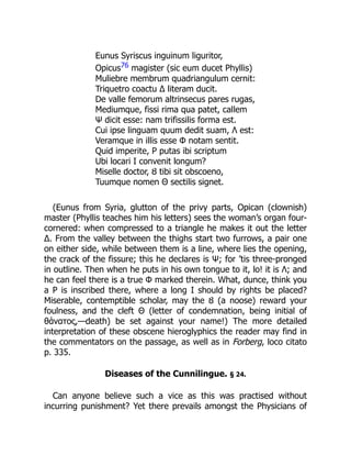 Eunus Syriscus inguinum liguritor,
Opicus76 magister (sic eum ducet Phyllis)
Muliebre membrum quadriangulum cernit:
Triquetro coactu Δ literam ducit.
De valle femorum altrinsecus pares rugas,
Mediumque, fissi rima qua patet, callem
Ψ dicit esse: nam trifissilis forma est.
Cui ipse linguam quum dedit suam, Λ est:
Veramque in illis esse Φ notam sentit.
Quid imperite, Ρ putas ibi scriptum
Ubi locari Ι convenit longum?
Miselle doctor, Ȣ tibi sit obscoeno,
Tuumque nomen Θ sectilis signet.
(Eunus from Syria, glutton of the privy parts, Opican (clownish)
master (Phyllis teaches him his letters) sees the woman’s organ four-
cornered: when compressed to a triangle he makes it out the letter
Δ. From the valley between the thighs start two furrows, a pair one
on either side, while between them is a line, where lies the opening,
the crack of the fissure; this he declares is Ψ; for ’tis three-pronged
in outline. Then when he puts in his own tongue to it, lo! it is Λ; and
he can feel there is a true Φ marked therein. What, dunce, think you
a Ρ is inscribed there, where a long Ι should by rights be placed?
Miserable, contemptible scholar, may the Ȣ (a noose) reward your
foulness, and the cleft Θ (letter of condemnation, being initial of
θάνατος,—death) be set against your name!) The more detailed
interpretation of these obscene hieroglyphics the reader may find in
the commentators on the passage, as well as in Forberg, loco citato
p. 335.
Diseases of the Cunnilingue. § 24.
Can anyone believe such a vice as this was practised without
incurring punishment? Yet there prevails amongst the Physicians of
 