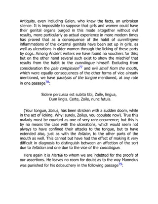 Antiquity, even including Galen, who knew the facts, an unbroken
silence. It is impossible to suppose that girls and women could have
their genital organs purged in this mode altogether without evil
results, more particularly as actual experience in more modern times
has proved that as a consequence of the habit of cunnilingere
inflammations of the external genitals have been set up in girls, as
well as ulcerations in older women through the licking of these parts
by dogs. Among Ancient writers we have found no vouchers for this;
but on the other hand several such exist to show the mischief that
results from the habit to the cunnilingue himself. Excluding from
consideration the pale complexion77 and evil smell from the mouth,
which were equally consequences of the other forms of vice already
mentioned, we have paralysis of the tongue mentioned, at any rate
in one passage78:
Sidere percussa est subito tibi, Zoile, lingua,
Dum lingis. Certe, Zoile, nunc futuis.
(Your tongue, Zoilus, has been stricken with a sudden doom, while
in the act of licking. Why! surely, Zoilus, you copulate now). True this
malady must be counted as one of very rare occurrence; but this is
by no means the case with the ulcerations, which would seem not
always to have confined their attacks to the tongue, but to have
extended also, just as with the fellator, to the other parts of the
mouth as well. This cannot but have had the effect of making it very
difficult in diagnosis to distinguish between an affection of the sort
due to fellation and one due to the vice of the cunnilingue.
Here again it is Martial to whom we are indebted for the proofs of
our assertions. He leaves no room for doubt as to the way Manneius
was punished for his debauchery in the following passage79:
 