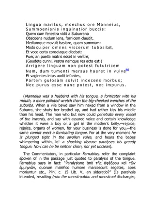L i n g u a m a r i t u s , m o e c h u s o r e M a n n e i u s ,
S u m m o e n i a n i s i n q u i n a t i o r b u c c i s :
Quem cum fenestra vidit a Suburrana
Obscoena nudum lena, fornicem claudit,
Mediumque mavult basiare, quam summum:
Modo qui p e r o m n e s v i s c e r u m t u b o s ibat,
Et voce certa consciaque dicebat:
Puer, an puella matris esset in ventre;
(Gaudete cunni, vestra namque res acta est!)
A r r i g e r e l i n g u a m n o n p o t e s t f u t u t r i c e m
N a m , d u m t u m e n t i m e r s u s h a e r e t i n v u l v a80
Et vagientes intus audit infantes,
P a r t e m g u l o s a m s o l v i t i n d e c e n s m o r b u s ;
N e c p u r u s e s s e n u n c p o t e s t , n e c i m p u r u s .
(Manneius was a husband with his tongue, a fornicator with his
mouth, a more polluted wretch than the big-cheeked wenches of the
suburbs. When a vile bawd saw him naked from a window in the
Suburra, she shuts her brothel up, and had rather kiss his middle
than his head. The man who but now could penetrate every vessel
of the inwards, and say with assured voice and certain knowledge
whether it were a boy or a girl in the mother’s belly,—rejoice,
rejoice, organs of women, for your business is done for you,—the
same cannot erect a fornicating tongue. For at the very moment he
is plunged tight in the swollen vulva, and hears the babes
whimpering within, lo! a shocking disease paralyses his greedy
tongue. Now can he be neither clean, nor yet unclean).
The Commentators, in particular Farnabius, refer the complaint
spoken of in the passage just quoted to paralysis of the tongue.
Farnabius says in fact: “Paralysisne ἀπὸ τῆς ἀφέδρου καὶ τῶν
ἐμμηνιῶν, quorum malefico humore marcescunt segetes, apes
moriuntur etc., Plin. c. 15 Lib. V., an sideratio?” (Is paralysis
intended, resulting from the menstruation and menstrual discharges,
 