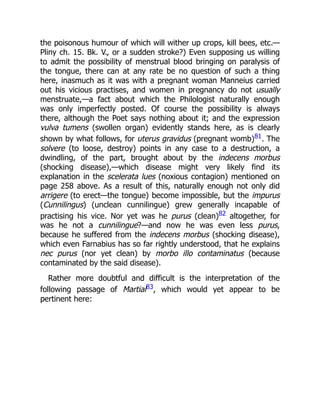 the poisonous humour of which will wither up crops, kill bees, etc.—
Pliny ch. 15. Bk. V., or a sudden stroke?) Even supposing us willing
to admit the possibility of menstrual blood bringing on paralysis of
the tongue, there can at any rate be no question of such a thing
here, inasmuch as it was with a pregnant woman Manneius carried
out his vicious practises, and women in pregnancy do not usually
menstruate,—a fact about which the Philologist naturally enough
was only imperfectly posted. Of course the possibility is always
there, although the Poet says nothing about it; and the expression
vulva tumens (swollen organ) evidently stands here, as is clearly
shown by what follows, for uterus gravidus (pregnant womb)81. The
solvere (to loose, destroy) points in any case to a destruction, a
dwindling, of the part, brought about by the indecens morbus
(shocking disease),—which disease might very likely find its
explanation in the scelerata lues (noxious contagion) mentioned on
page 258 above. As a result of this, naturally enough not only did
arrigere (to erect—the tongue) become impossible, but the impurus
(Cunnilingus) (unclean cunnilingue) grew generally incapable of
practising his vice. Nor yet was he purus (clean)82 altogether, for
was he not a cunnilingue?—and now he was even less purus,
because he suffered from the indecens morbus (shocking disease),
which even Farnabius has so far rightly understood, that he explains
nec purus (nor yet clean) by morbo illo contaminatus (because
contaminated by the said disease).
Rather more doubtful and difficult is the interpretation of the
following passage of Martial83, which would yet appear to be
pertinent here:
 