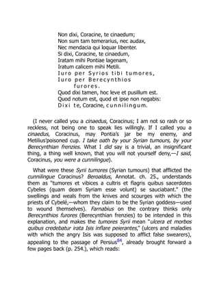 Non dixi, Coracine, te cinaedum;
Non sum tam temerarius, nec audax,
Nec mendacia qui loquar libenter.
Si dixi, Coracine, te cinaedum,
Iratam mihi Pontiae lagenam,
Iratum calicem mihi Metili.
I u r o p e r S y r i o s t i b i t u m o r e s ,
I u r o p e r B e r e c y n t h i o s
f u r o r e s .
Quod dixi tamen, hoc leve et pusillum est.
Quod notum est, quod et ipse non negabis:
D i x i t e, Coracine, c u n n i l i n g u m.
(I never called you a cinaedus, Coracinus; I am not so rash or so
reckless, not being one to speak lies willingly. If I called you a
cinaedus, Coracinus, may Pontia’s jar be my enemy, and
Metilius’poisoned cup. I take oath by your Syrian tumours, by your
Berecynthian frenzies. What I did say is a trivial, an insignificant
thing, a thing well known, that you will not yourself deny,—I said,
Coracinus, you were a cunnilingue).
What were these Syrii tumores (Syrian tumours) that afflicted the
cunnilingue Coracinus? Beroaldus, Annotat. ch. 25., understands
them as “tumores et vibices a cultris et flagris quibus sacerdotes
Cybeles (quam deam Syriam esse volunt) se sauciabant.” (the
swellings and weals from the knives and scourges with which the
priests of Cybelé,—whom they claim to be the Syrian goddess—used
to wound themselves). Farnabius on the contrary thinks only
Berecynthios furores (Berecynthian frenzies) to be intended in this
explanation, and makes the tumores Syrii mean “ulcera et morbos
quibus credebatur irata Isis inflare peierantes,” (ulcers and maladies
with which the angry Isis was supposed to afflict false swearers),
appealing to the passage of Persius84, already brought forward a
few pages back (p. 254.), which reads:
 