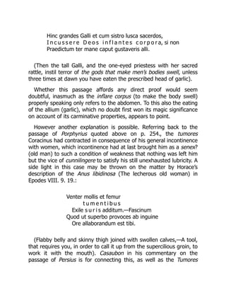 Hinc grandes Galli et cum sistro lusca sacerdos,
I n c u s s e r e D e o s i n f l a n t e s c o r p o r a, si non
Praedictum ter mane caput gustaveris alli.
(Then the tall Galli, and the one-eyed priestess with her sacred
rattle, instil terror of the gods that make men’s bodies swell, unless
three times at dawn you have eaten the prescribed head of garlic).
Whether this passage affords any direct proof would seem
doubtful, inasmuch as the inflare corpus (to make the body swell)
properly speaking only refers to the abdomen. To this also the eating
of the allium (garlic), which no doubt first won its magic significance
on account of its carminative properties, appears to point.
However another explanation is possible. Referring back to the
passage of Porphyrius quoted above on p. 254., the tumores
Coracinus had contracted in consequence of his general incontinence
with women, which incontinence had at last brought him as a senex?
(old man) to such a condition of weakness that nothing was left him
but the vice of cunnilingere to satisfy his still unexhausted lubricity. A
side light in this case may be thrown on the matter by Horace’s
description of the Anus libidinosa (The lecherous old woman) in
Epodes VIII. 9. 19.:
Venter mollis et femur
t u m e n t i b u s
Exile s u r i s additum.—Fascinum
Quod ut superbo provoces ab inguine
Ore allaborandum est tibi.
(Flabby belly and skinny thigh joined with swollen calves,—A tool,
that requires you, in order to call it up from the supercilious groin, to
work it with the mouth). Casaubon in his commentary on the
passage of Persius is for connecting this, as well as the Tumores
 