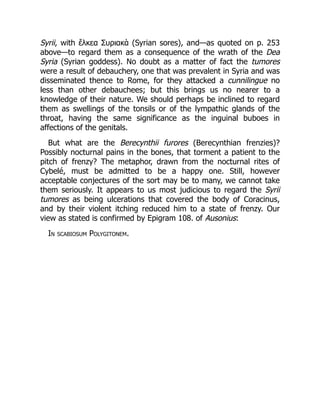 Syrii, with ἕλκεα Συριακὰ (Syrian sores), and—as quoted on p. 253
above—to regard them as a consequence of the wrath of the Dea
Syria (Syrian goddess). No doubt as a matter of fact the tumores
were a result of debauchery, one that was prevalent in Syria and was
disseminated thence to Rome, for they attacked a cunnilingue no
less than other debauchees; but this brings us no nearer to a
knowledge of their nature. We should perhaps be inclined to regard
them as swellings of the tonsils or of the lympathic glands of the
throat, having the same significance as the inguinal buboes in
affections of the genitals.
But what are the Berecynthii furores (Berecynthian frenzies)?
Possibly nocturnal pains in the bones, that torment a patient to the
pitch of frenzy? The metaphor, drawn from the nocturnal rites of
Cybelé, must be admitted to be a happy one. Still, however
acceptable conjectures of the sort may be to many, we cannot take
them seriously. It appears to us most judicious to regard the Syrii
tumores as being ulcerations that covered the body of Coracinus,
and by their violent itching reduced him to a state of frenzy. Our
view as stated is confirmed by Epigram 108. of Ausonius:
In scabiosum Polygitonem.
 