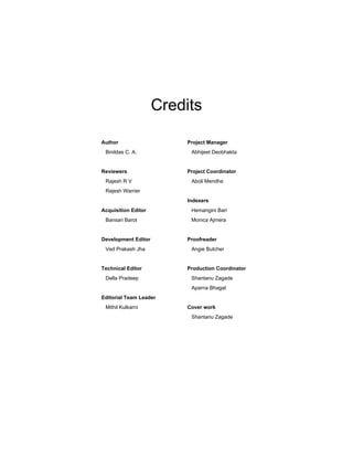 Credits
Author
Binildas C. A.
Reviewers
Rajesh R V
Rajesh Warrier
Acquisition Editor
Bansari Barot
Development Editor
Ved Prakash Jha
Technical Editor
Della Pradeep
Editorial Team Leader
Mithil Kulkarni
Project Manager
Abhijeet Deobhakta
Project Coordinator
Aboli Mendhe
Indexers
Hemangini Bari
Monica Ajmera
Proofreader
Angie Butcher
Production Coordinator
Shantanu Zagade
Aparna Bhagat
Cover work
Shantanu Zagade
 