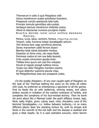 Thermarum in solio si quis Polygitona vidit
Ulcera membrorum scabie putrefacta foventem,
Praeposuit cunctis spectacula talia ludis.
Principio tremulis gannitibus aëra pulsat,
Verbaque lascivos meretricum imitantia coetus
Vibrat et obscoenae numeros pruriginis implet.
B r a c h i a d e i n d e r o t a t v e l u t e n t h e a d a e m o n e
M a e n a s ,
Pectus, crura, latus, ventrem, femora, i n g u i n a, s u r a s,
Tergum, colla, humeros luteae Symplegadis antrum.
Tam diversa locis vaga carnificina pererrat,
Donec marcentem calidi fervore lavacri
Blandus letali solvat dulcedine morbus.
Desectos sic fama viros, ubi cassa libido
Femineos coetus et non sua bella lacessit,
Irrita vexato consumere gaudia lecto:
Titillata brevi quum iam sub fine voluptas
Fervet et ingesto peragit ludibria morsu.
Turpia non aliter Polygiton membra resolvit,
Et quia debentur suprema piacula vitae,
Ad Phlegethonteas sese iam praeparat undas.
(To the scabby Polygiton.—If any man caught sight of Polygiton on
the seat of the Thermae bathing the sores on his limbs all rotten
with scab, he preferred so entertaining a spectacle to all the games.
First he beats the air with twittering, whining noises, and utters
broken sounds in imitation of the wanton embraces of harlots, and
completes the symphony of his foul-minded lechery. Then he twirls
his arms about like a Maenad under the god’s afflatus; breast, legs,
flank, belly, thighs, groin, calves, back, neck, shoulders, cave of the
bemired Symplegades,—i.e. hollow between buttocks,—in so many
different places does the shooting torture fly, until he droops and
faints in the warmth of the hot bath and the disease is soothed and
gives a fatal respite. So it is said castrated eunuchs, when barren
 