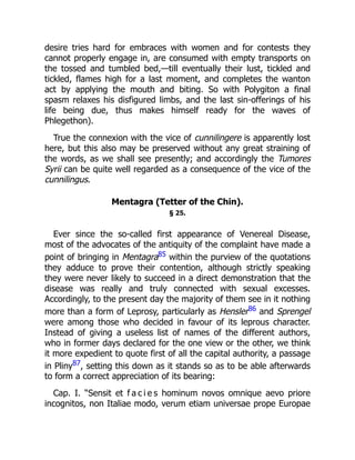 desire tries hard for embraces with women and for contests they
cannot properly engage in, are consumed with empty transports on
the tossed and tumbled bed,—till eventually their lust, tickled and
tickled, flames high for a last moment, and completes the wanton
act by applying the mouth and biting. So with Polygiton a final
spasm relaxes his disfigured limbs, and the last sin-offerings of his
life being due, thus makes himself ready for the waves of
Phlegethon).
True the connexion with the vice of cunnilingere is apparently lost
here, but this also may be preserved without any great straining of
the words, as we shall see presently; and accordingly the Tumores
Syrii can be quite well regarded as a consequence of the vice of the
cunnilingus.
Mentagra (Tetter of the Chin).
§ 25.
Ever since the so-called first appearance of Venereal Disease,
most of the advocates of the antiquity of the complaint have made a
point of bringing in Mentagra85 within the purview of the quotations
they adduce to prove their contention, although strictly speaking
they were never likely to succeed in a direct demonstration that the
disease was really and truly connected with sexual excesses.
Accordingly, to the present day the majority of them see in it nothing
more than a form of Leprosy, particularly as Hensler86 and Sprengel
were among those who decided in favour of its leprous character.
Instead of giving a useless list of names of the different authors,
who in former days declared for the one view or the other, we think
it more expedient to quote first of all the capital authority, a passage
in Pliny87, setting this down as it stands so as to be able afterwards
to form a correct appreciation of its bearing:
Cap. I. “Sensit et f a c i e s hominum novos omnique aevo priore
incognitos, non Italiae modo, verum etiam universae prope Europae
 