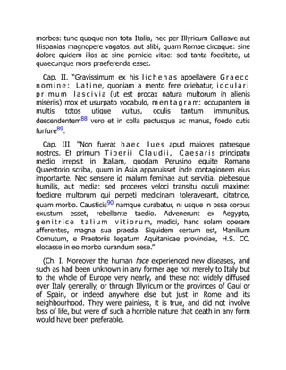 morbos: tunc quoque non tota Italia, nec per Illyricum Galliasve aut
Hispanias magnopere vagatos, aut alibi, quam Romae circaque: sine
dolore quidem illos ac sine pernicie vitae: sed tanta foeditate, ut
quaecunque mors praeferenda esset.
Cap. II. “Gravissimum ex his l i c h e n a s appellavere G r a e c o
n o m i n e : L a t i n e, quoniam a mento fere oriebatur, i o c u l a r i
p r i m u m l a s c i v i a (ut est procax natura multorum in alienis
miseriis) mox et usurpato vocabulo, m e n t a g r a m: occupantem in
multis totos utique vultus, oculis tantum immunibus,
descendentem88 vero et in colla pectusque ac manus, foedo cutis
furfure89.
Cap. III. “Non fuerat h a e c l u e s apud maiores patresque
nostros. Et primum T i b e r i i C l a u d i i , C a e s a r i s principatu
medio irrepsit in Italiam, quodam Perusino equite Romano
Quaestorio scriba, quum in Asia apparuisset inde contagionem eius
importante. Nec sensere id malum feminae aut servitia, plebesque
humilis, aut media: sed proceres veloci transitu osculi maxime:
foediore multorum qui perpeti medicinam toleraverant, citatrice,
quam morbo. Causticis90 namque curabatur, ni usque in ossa corpus
exustum esset, rebellante taedio. Advenerunt ex Aegypto,
g e n i t r i c e t a l i u m v i t i o r u m, medici, hanc solam operam
afferentes, magna sua praeda. Siquidem certum est, Manilium
Cornutum, e Praetoriis legatum Aquitanicae provinciae, H.S. CC.
elocasse in eo morbo curandum sese.”
(Ch. I. Moreover the human face experienced new diseases, and
such as had been unknown in any former age not merely to Italy but
to the whole of Europe very nearly, and these not widely diffused
over Italy generally, or through Illyricum or the provinces of Gaul or
of Spain, or indeed anywhere else but just in Rome and its
neighbourhood. They were painless, it is true, and did not involve
loss of life, but were of such a horrible nature that death in any form
would have been preferable.
 