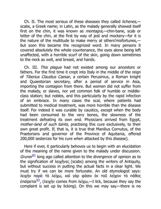 Ch. II. The most serious of these diseases they called lichenes,—
scabs, a Greek name; in Latin, as the malady generally showed itself
first on the chin, it was known as mentagra,—chin-bane, scab or
tetter of the chin, at the first by way of jest and mockery—for it is
the nature of the multitude to make merry at others’misfortunes,—
but soon this became the recognized word. In many persons it
covered absolutely the whole countenance, the eyes alone being left
unaffected, with a horrible scurf of the skin, going down sometimes
to the neck as well, and breast, and hands.
Ch. III. This plague had not existed among our ancestors or
fathers. For the first time it crept into Italy in the middle of the reign
of Tiberius Claudius Caesar, a certain Perusinius, a Roman knight
and Quaestorian secretary, after a period of service in Asia,
importing the contagion from there. But women did not suffer from
the malady, or slaves, nor yet common folk of humble or middle-
class station; but nobles, and this particularly by the rapid infection
of an embrace. In many cases the scar, where patients had
submitted to medical treatment, was more horrible than the disease
itself. For indeed it was curable by caustics, except when the body
had been consumed to the very bones, the slowness of the
treatment defeating its own end. Physicians arrived from Egypt,
mother-land of such taints, practising this cure exclusively, to their
own great profit. If, that is, it is true that Manilius Cornutus, of the
Praetorians and governor of the Province of Aquitania, offered
200,000 sesterces for his cure when attacked by this disease).
Here if ever, it particularly behoves us to begin with an elucidation
of the meaning of the name given to the malady under discussion.
Gruner91 long ago called attention to the divergence of opinion as to
the signification of λειχῆνες (scabs) among the writers of Antiquity,
but without success in putting the actual facts in a clear light. We
must try if we can be more fortunate. An old etymologist says:
λειχὴν παρὰ τὸ λείχω, καὶ γὰρ φάσιν ἐκ τοῦ λείχειν τὸ πάθος
ἐπαίρεται92, (λειχὴν comes from λείχω,—I lick, because they say the
complaint is set up by licking). On this we may say.—there is no
 