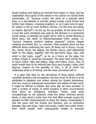 doubt λειχῆνες and λιχῆνες are derived from λείχειν or λίχειν, but the
explanation Kraus gives of the reason in his Lexicon we cannot think
conceivable, viz. “because Lichen, the same as a parasitic plant
does, or a skin-disease in animals, always creeps round further and
further (see Herpes,—creeping eruption), or as it were licks its way,”
for λείχειν is not so much lambere, λάπτειν,—to lick over, lick along,
as lingere, ligurire93,—to lick up, lick up greedily. At the same time it
is true the word (lambere) was used by the Romans in a somewhat
similar sense, so perhaps we ought not to refer to lambit flamma (a
flame licks), but rather to Plautus’expression (Pers. prolog. 5.),
“quorum imagines lambunt hederae sequaces” (whose images
creeping ivy-tendrils lick, i.e. entwine). Most probably there are two
different stems underlying the word. Of these one is λέγειν,—to lay,
etc., hence λέγνη, the edging, the border, λίγνυς, soot (depositing
itself on the edge), together with the bye-forms λέχω, λίχω with
which in fact λιχὴν, moss94, so far as it forms on the edge, the
surface, fringes it, would be connected. The other stem will be λίγω,
or λείγω (comp. λίβω and λείβω), λείχω and λείχην, λίγγω, λίζω, to
which would have to be referred also λίγυς and λιγυρὸς,—clear, shrill
(ligurire, lingere,—to lick greedily, to lick), in all of which the
underlying sense is of licking, and the noise connected with it.
It is plain that later on the derivatives of these stems suffered
manifold variations and corruptions; but how much of all this is to be
attributed to speakers and writers among the Greeks themselves,
and how much to subsequent transcribers and editors of their work,
it might be difficult to decide. But every day we have occasion to
note a number of words, to which accident or other circumstances
have given an ambiguous character. These, used quite
unsuspectingly by the ignorant, make the better informed person
blush, or else extort a smile from him that often enough causes the
speaker no little embarrassment to know the reason. Undoubtedly it
was the same with the Greeks and Romans, and so confusions
between λίχω and λείχω, λιχὴν and λειχὴν, might have easily arisen,
from which people were subsequently unable to extricate
 