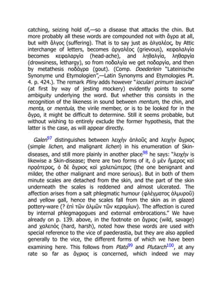 catching, seizing hold of,—so a disease that attacks the chin. But
more probably all these words are compounded not with ἄγρα at all,
but with ἄλγος (suffering). That is to say just as ἀλγαλέος, by Attic
interchange of letters, becomes ἀργαλέος (grievous), κεφαλαλγία
becomes κεφαλαργία (head-ache), and ληθαλγία, ληθαργία
(drowsiness, lethargy), so from ποδαλγία we get ποδαργία, and then
by metathesis ποδάγρα (gout). (Comp. Doederlein “Lateinische
Synonyme und Etymologien”,—Latin Synonyms and Etymologies Pt.
4. p. 424.). The remark Pliny adds however “ioculari primum lascivia”
(at first by way of jesting mockery) evidently points to some
ambiguity underlying the word. But whether this consists in the
recognition of the likeness in sound between mentum, the chin, and
menta, or mentula, the virile member, or is to be looked for in the
ἄγρα, it might be difficult to determine. Still it seems probable, but
without wishing to entirely exclude the former hypothesis, that the
latter is the case, as will appear directly.
Galen97 distinguishes between λειχὴν ἁπλοῦς and λειχὴν ἄγριος
(simple lichen, and malignant lichen) in his enumeration of Skin-
diseases, and still more plainly in another place98 he says: “λειχὴν is
likewise a Skin-disease; there are two forms of it, ὁ μὲν ἥμερος καὶ
πρᾳότερος, ὁ δὲ ἄγριος καὶ χαλεπώτερος (the one benignant and
milder, the other malignant and more serious). But in both of them
minute scales are detached from the skin, and the part of the skin
underneath the scales is reddened and almost ulcerated. The
affection arises from a salt phlegmatic humour (φλέγματος ἁλμυροῦ)
and yellow gall, hence the scales fall from the skin as in glazed
pottery-ware (? ἐπὶ τῶν ἁλμῶν τῶν κεραμίων). The affection is cured
by internal phlegmagogues and external embrocations.” We have
already on p. 139. above, in the footnote on ἄγριος (wild, savage)
and χαλεπός (hard, harsh), noted how these words are used with
special reference to the vice of paederastia, but they are also applied
generally to the vice, the different forms of which we have been
examining here. This follows from Plato99 and Plutarch100, at any
rate so far as ἄγριος is concerned, which indeed we may
 