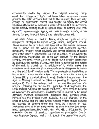 conveniently render by vicious. The original meaning being
overlooked, λείχην and λιχὴν had been taken as synonymous,—
possibly the Latin lichenos first led to the mistake; then naturally
enough an appropriate epithet was sought, to signify the lichen
which was the result of licking in a vicious fashion. But this according
to the already existing mode of speech could be nothing else than
ἄγριος101 again,—λειχὴν ἄγριος, with which λειχὴν ἁπλοῦς, lichen
insons, (simple, innocent lichen) was naturally contrasted.
Yet while Criton, as cited in Aëtius, simply and quite correctly
interpreted Mentagra by ἄγριος λειχὴν (fierce, malignant lichen),
Galen appears to have been still ignorant of the special meaning.
This is shown by the words ἥμερος and πρᾳότερος (gentle,
benignant,—milder), which obviously are correct opposites of ἄγριος
only if the latter is understood, as it is in Celsus, as equivalent to
ferus (fierce, malignant), but in no way account for the ἁπλοῦς
(simple, innocent), which Galen no doubt found already established
as distinguishing epithet of λιχὴν. How little he fathomed the nature
of the evil, is proved by his ætiology of it, which makes the
complaint result from the φλέγμα ἁλμυρὸν (salt phlegmatic humour)
and the χολὴ ξανθὴ (yellow gall). The unprofessional Martial had a
better word to say on the subject when he wrote his sordidique
lichenes (filthy, squalid-looking lichens). Similarly it would seem the
agra in Mentagra should be taken as pointing to ἄγριος (fierce,
malignant). Can it be perhaps that in this way the μολύνων τὴν
ὑπήνην (polluting the hair on the upper lip) of Aristophanes, the
Latin barbam inquinare (to pollute the beard), have come to be used
as synonyms for cunnilingere? Martial seems to imply it by his triste
mentum, mentum periculosum (disfigured chin, perilous chin).
Perhaps too the Sycosis menti (Sycosis,—fig-like eruption, of the
chin) of Celsus and the later Greek medical writers should likewise
be regarded as coming under this head. At a matter of fact,
Archigenes says so in so many words, as cited in Galen (De comp.
med. secundum locos. Bk. V. edit. Kühn Vol. XII. p. 847.), ἐπὶ δὲ τῶν
συκωδῶν τῶν ἐπὶ τοῦ γενείου, λεγομένων δὲ μενταγρῶν, ὑπὸ δέ
τινων λειχήνων ἀγρίων, ποιεῖ κ. τ. λ. (but in the case of the sycotic,
 