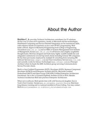 About the Author
Binildas C. A. provides Technical Architecture consultancy for IT solutions.
He has over 13 years of IT experience, mostly in Microsoft and Sun technologies.
Distributed Computing and Service Oriented Integration are his mainstream skills,
with extensive hands-on experience in Java and C#.NET programming. Binil
holds a BTech. degree in Mechanical Engineering from College of Engineering,
Trivandrum (www.cet.ac.in) and an MBA in Systems Management from Institute
of Management, Kerala (www.imk.ac.in). A well-known and a highly soughtafter
thought leader, Binil has designed and built many highly scalable middle-tier and
integration solutions for several top-notch clients including Fortune 500 companies.
He has been previously employed by multiple IT consulting firms including IBS
Software Services (www.ibsplc.com) and Tata Consultancy Services (www.tcs.com)
and currently works for Infosys Technologies (www.infosys.com) as a Principal
Architect where he heads the J2EE Architects group servicing Communications
Service Provider clients.
Binil is a Sun Certified Programmer (SCJP), Developer (SCJD), Business Component
Developer (SCBCD) and Enterprise Architect (SCEA), Microsoft Certified
Professional (MCP) and Open Group (TOGAF8) Certified Enterprise Architecture
Practitioner. He is also a Licensed Zapthink Architect (LZA) in SOA. Besides
Technical Architecture Binil also practices Enterprise Architecture.
When not in software, Binil spends time with wife Sowmya & daughter Ann in
'God's Own Country', Kerala (www.en.wikipedia.org/wiki/Kerala). Binil does
long distance running and is a national medalist in Power Lifting. You may contact
Binil at biniljava@yahoo.co.in or binil_christudas@infosys.com.
 